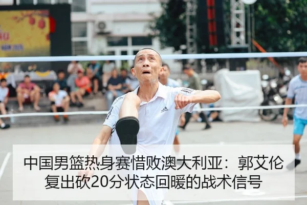 中国男篮热身赛惜败澳大利亚：郭艾伦复出砍20分状态回暖的战术信号